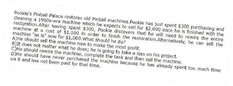 Pookie's Pinball Palace restores old Pinball machines.Pookie has just spent $300 purchasing and cleaning a 1960s-era machine which he expects to sell for $2,000 once he is finished with the restoration.After having spent $300, Pookie discovers that he will need to rewire the entire machine at a cost of $1,100 in order to finish the restoration.Alternatively, he can sell the machine "as is" now for $1,000.What should he do?
A)He should sell the machine now to make the most profit.
B)It does not matter what he does; he is going to take a loss on his project.
C)He should rewire the machine, complete the task and then sell the machine.
D)He should have never purchased the machine because he has already spent too much time on it and has not been paid for that time.