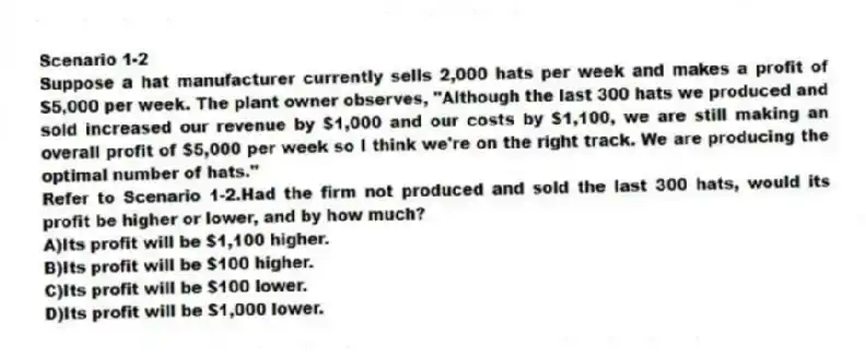 Scenario 1-2
Suppose a hat manufacturer currently sells 2,000 hats per week and makes a profit of $5,000 per week. The plant owner observes, "Although the last 300 hats we produced and sold increased our revenue by $1,000 and our costs by $1,100, we are still making an overall profit of $5,000 per week so I think we're on the right track. We are producing the optimal number of hats."
-Refer to Scenario 1-2.Had the firm not produced and sold the last 300 hats, would its profit be higher or lower, and by how much?
A)Its profit will be $1,100 higher.
B)Its profit will be $100 higher.
C)Its profit will be $100 lower.
D)Its profit will be $1,000 lower.