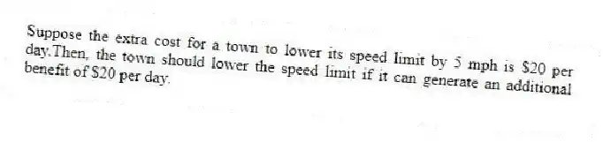 Suppose the extra cost for a town to lower its speed limit by 5 mph is $20 per day.Then, the town should lower the speed limit if it can generate an additional benefit of $20 per day.