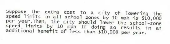 Suppose the extra cost to a city of lowering the speed limits in all school zones by 10 mph is $10,000 per year.Then, the city should lower the school-zone speed limits by 10 mph if doing so results in an additional benefit of less than $10,000 per year.