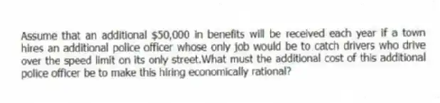 Assume that an additional $50,000 in benefits will be received each year if a town hires an additional police officer whose only job would be to catch drivers who drive over the speed limit on its only street.What must the additional cost of this additional police officer be to make this hiring economically rational?