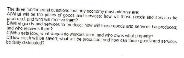 The three fundamental questions that any economy must address are:
A)What will be the prices of goods and services; how will these goods and services be produced; and who will receive them?
B)What goods and services to produce; how will these goods and services be produced; and who receives them?
C)Who gets jobs; what wages do workers earn; and who owns what property?
D)How much will be saved; what will be produced; and how can these goods and services be fairly distributed?