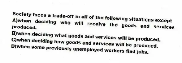 Society faces a trade-off in all of the following situations except
A)when deciding who will receive the goods and services produced.
B)when deciding what goods and services will be produced.
C)when deciding how goods and services will be produced.
D)when some previously unemployed workers find jobs.