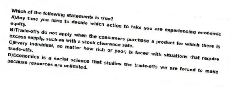 Which of the following statements is true?
A)Any time you have to decide which action to take you are experiencing economic equity.
B)Trade-offs do not apply when the consumers purchase a product for which there is excess supply, such as with a stock clearance sale.
C)Every individual, no matter how rich or poor, is faced with situations that require trade-offs.
D)Economics is a social science that studies the trade-offs we are forced to make because resources are unlimited.