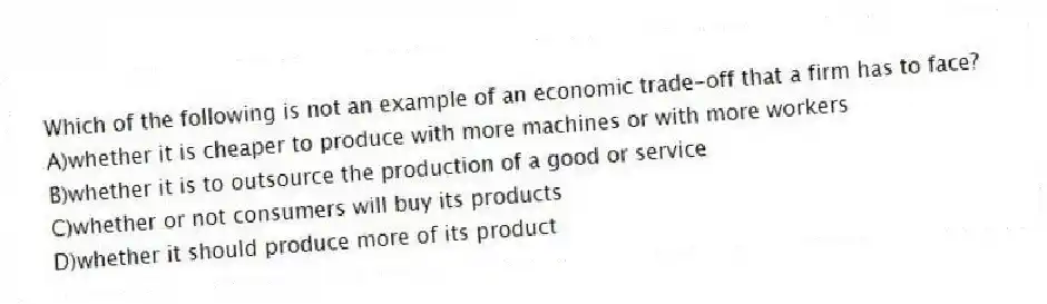 Which of the following is not an example of an economic trade-off that a firm has to face?
A)whether it is cheaper to produce with more machines or with more workers
B)whether it is to outsource the production of a good or service
C)whether or not consumers will buy its products
D)whether it should produce more of its product