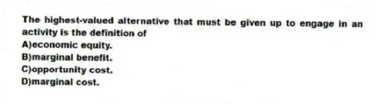 The highest-valued alternative that must be given up to engage in an activity is the definition of
A)economic equity.
B)marginal benefit.
C)opportunity cost.
D)marginal cost.
