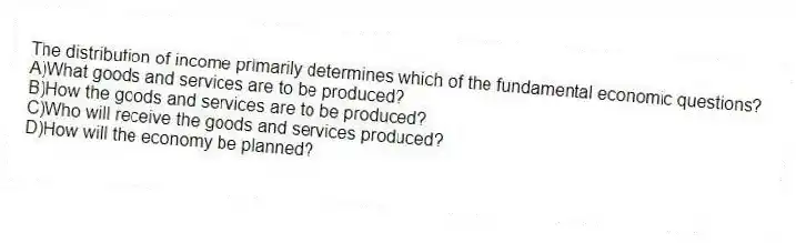 The distribution of income primarily determines which of the fundamental economic questions?
A)What goods and services are to be produced?
B)How the goods and services are to be produced?
C)Who will receive the goods and services produced?
D)How will the economy be planned?