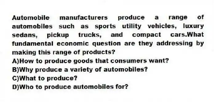 Automobile manufacturers produce a range of automobiles such as sports utility vehicles, luxury sedans, pickup trucks, and compact cars.What fundamental economic question are they addressing by making this range of products?
A)How to produce goods that consumers want?
B)Why produce a variety of automobiles?
C)What to produce?
D)Who to produce automobiles for?