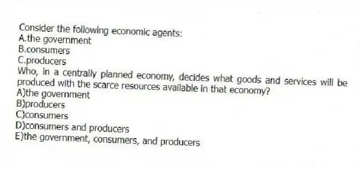 Consider the following economic agents:
A.the government
B.consumers
C.producers
Who, in a centrally planned economy, decides what goods and services will be produced with the scarce resources available in that economy?
A)the government
B)producers
C)consumers
D)consumers and producers
E)the government, consumers, and producers