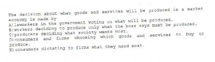 The decision about what goods and services will be produced in a market economy is made by
A)lawmakers in the government voting on what will be produced.
B)workers deciding to produce only what the boss says must be produced.
C)producers deciding what society wants most.
D)consumers and firms choosing which goods and services to buy or produce.
E)consumers dictating to firms what they need most.