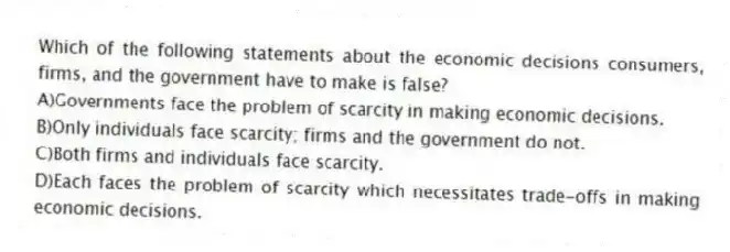 Which of the following statements about the economic decisions consumers, firms, and the government have to make is false?
A)Governments face the problem of scarcity in making economic decisions.
B)Only individuals face scarcity; firms and the government do not.
C)Both firms and individuals face scarcity.
D)Each faces the problem of scarcity which necessitates trade-offs in making economic decisions.