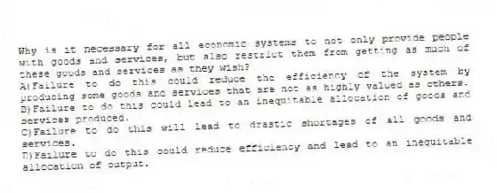 Why is it necessary for all economic systems to not only provide people with goods and services, but also restrict them from getting as much of these goods and services as they wish?
A)Failure to do this could reduce the efficiency of the system by producing some goods and services that are not as highly valued as others.
B)Failure to do this could lead to an inequitable allocation of goods and services produced.
C)Failure to do this will lead to drastic shortages of all goods and services.
D)Failure to do this could reduce efficiency and lead to an inequitable allocation of output.