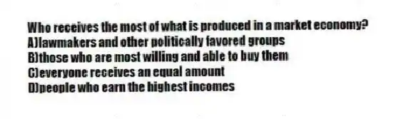 Who receives the most of what is produced in a market economy?
A)lawmakers and other politically favored groups
B)those who are most willing and able to buy them
C)everyone receives an equal amount
D)people who earn the highest incomes
