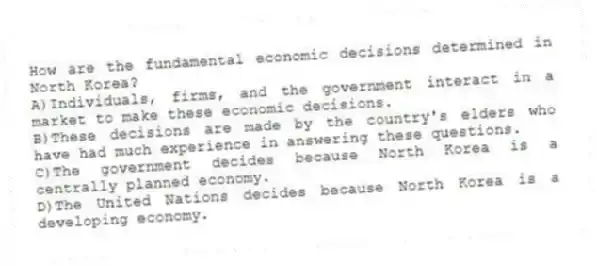 How are the fundamental economic decisions determined in North Korea?
A)Individuals, firms, and the government interact in a market to make these economic decisions.
B)These decisions are made by the country's elders who have had much experience in answering these questions.
C)The government decides because North Korea is a centrally planned economy.
D)The United Nations decides because North Korea is a developing economy.
