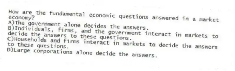 How are the fundamental economic questions answered in a market economy?
A)The government alone decides the answers.
B)Individuals, firms, and the government interact in markets to decide the answers to these questions.
C)Households and firms interact in markets to decide the answers to these questions.
D)Large corporations alone decide the answers.