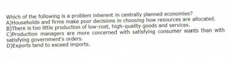 Which of the following is a problem inherent in centrally planned economies?
A)Households and firms make poor decisions in choosing how resources are allocated.
B)There is too little production of low-cost, high-quality goods and services.
C)Production managers are more concerned with satisfying consumer wants than with satisfying government's orders.
D)Exports tend to exceed imports.