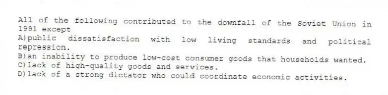 All of the following contributed to the downfall of the Soviet Union in 1991 except
A)public dissatisfaction with low living standards and political repression.
B)an inability to produce low-cost consumer goods that households wanted.
C)lack of high-quality goods and services.
D)lack of a strong dictator who could coordinate economic activities.