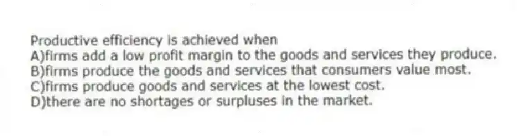 Productive efficiency is achieved when
A)firms add a low profit margin to the goods and services they produce.
B)firms produce the goods and services that consumers value most.
C)firms produce goods and services at the lowest cost.
D)there are no shortages or surpluses in the market.
