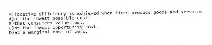 Allocative efficiency is achieved when firms produce goods and services
A)at the lowest possible cost.
B)that consumers value most.
C)at the lowest opportunity cost.
D)at a marginal cost of zero.