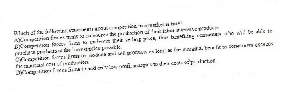 Which of the following statements about competition in a market is true?
A)Competition forces firms to outsource the production of their labor-intensive products.
B)Competition forces firms to undercut their selling price, thus benefiting consumers who will be able to purchase products at the lowest price possible.
C)Competition forces firms to produce and sell products as long as the marginal benefit to consumers exceeds the marginal cost of production.
D)Competition forces firms to add only low profit margins to their costs of production.