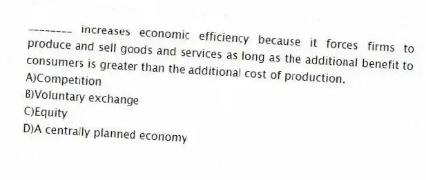 ________ increases economic efficiency because it forces firms to produce and sell goods and services as long as the additional benefit to consumers is greater than the additional cost of production.
A)Competition
B)Voluntary exchange
C)Equity
D)A centrally planned economy