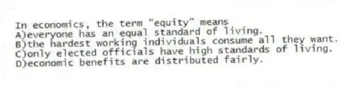 In economics, the term "equity" means
A)everyone has an equal standard of living.
B)the hardest working individuals consume all they want.
C)only elected officials have high standards of living.
D)economic benefits are distributed fairly.