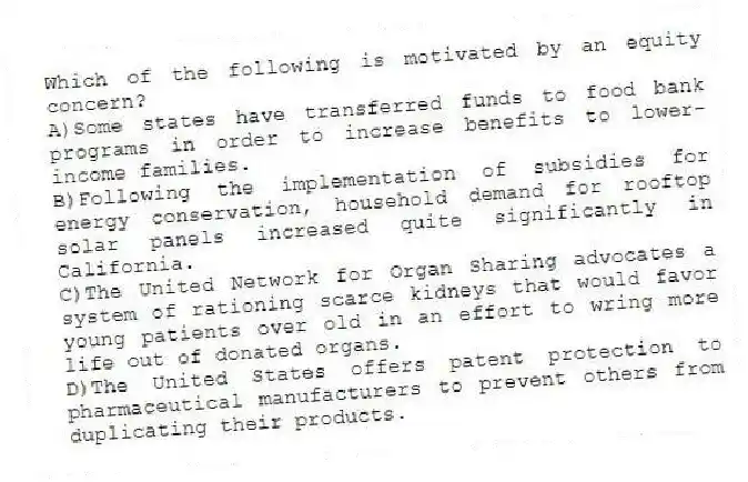 Which of the following is motivated by an equity concern?
A)Some states have transferred funds to food bank programs in order to increase benefits to lower-income families.
B)Following the implementation of subsidies for energy conservation, household demand for rooftop solar panels increased quite significantly in California.
C)The United Network for Organ Sharing advocates a system of rationing scarce kidneys that would favor young patients over old in an effort to wring more life out of donated organs.
D)The United States offers patent protection to pharmaceutical manufacturers to prevent others from duplicating their products.