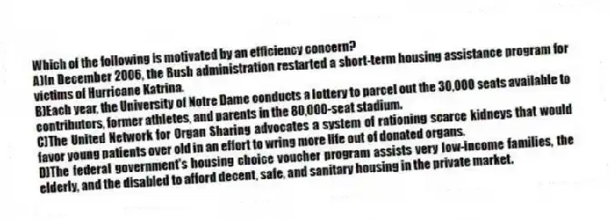 Which of the following is motivated by an efficiency concern?
A)In December 2006, the Bush administration restarted a short-term housing assistance program for victims of Hurricane Katrina.
B)Each year, the University of Notre Dame conducts a lottery to parcel out the 30,000 seats available to contributors, former athletes, and parents in the 80,000-seat stadium.
C)The United Network for Organ Sharing advocates a system of rationing scarce kidneys that would favor young patients over old in an effort to wring more life out of donated organs.
D)The federal government's housing choice voucher program assists very low-income families, the elderly, and the disabled to afford decent, safe, and sanitary housing in the private market.