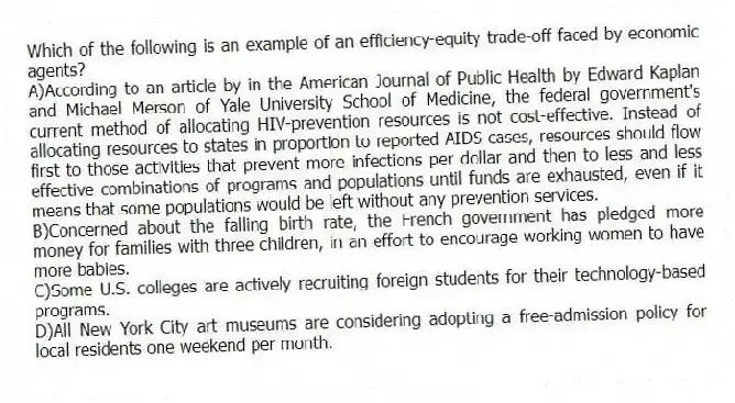 Which of the following is an example of an efficiency-equity trade-off faced by economic agents?
A)According to an article by in the American Journal of Public Health by Edward Kaplan and Michael Merson of Yale University School of Medicine, the federal government's current method of allocating HIV-prevention resources is not cost-effective. Instead of allocating resources to states in proportion to reported AIDS cases, resources should flow first to those activities that prevent more infections per dollar and then to less and less effective combinations of programs and populations until funds are exhausted, even if it means that some populations would be left without any prevention services.
B)Concerned about the falling birth rate, the French government has pledged more money for families with three children, in an effort to encourage working women to have more babies.
C)Some U.S. colleges are actively recruiting foreign students for their technology-based programs.
D)All New York City art museums are considering adopting a free-admission policy for local residents one weekend per month.