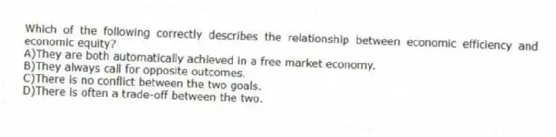 Which of the following correctly describes the relationship between economic efficiency and economic equity?
A)They are both automatically achieved in a free market economy.
B)They always call for opposite outcomes.
C)There is no conflict between the two goals.
D)There is often a trade-off between the two.