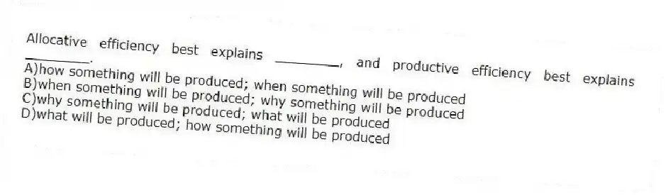 Allocative efficiency best explains ________, and productive efficiency best explains ________.
A)how something will be produced; when something will be produced
B)when something will be produced; why something will be produced
C)why something will be produced; what will be produced
D)what will be produced; how something will be produced