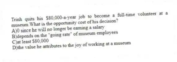 Trinh quits his $80,000-a-year job to become a full-time volunteer at a museum.What is the opportunity cost of his decision?
A)0 since he will no longer be earning a salary
B)depends on the "going rate" of museum employees
C)at least $80,000
D)the value he attributes to the joy of working at a museum