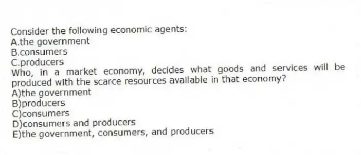 Consider the following economic agents:
A.the government
B.consumers
C.producers
Who, in a market economy, decides what goods and services will be produced with the scarce resources available in that economy?
A)the government
B)producers
C)consumers
D)consumers and producers
E)the government, consumers, and producers