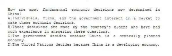 How are most fundamental economic decisions now determined in China?
A)Individuals, firms, and the government interact in a market to make these economic decisions.
B)These decisions are made by the country's elders who have had much experience in answering these questions.
C)The government decides because China is a centrally planned economy.
D)The United Nations decides because China is a developing economy.