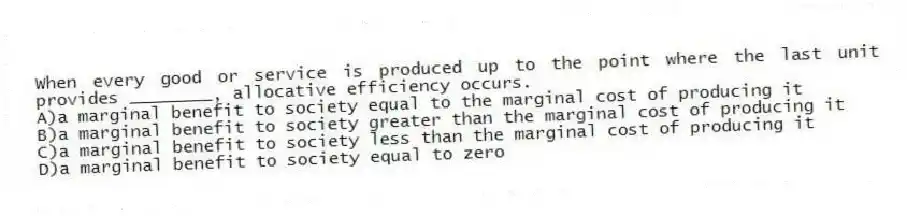 When every good or service is produced up to the point where the last unit provides ________, allocative efficiency occurs.
A)a marginal benefit to society equal to the marginal cost of producing it
B)a marginal benefit to society greater than the marginal cost of producing it
C)a marginal benefit to society less than the marginal cost of producing it
D)a marginal benefit to society equal to zero