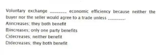Voluntary exchange ________ economic efficiency because neither the buyer nor the seller would agree to a trade unless ________.
A)increases; they both benefit
B)increases; only one party benefits
C)decreases; neither benefit
D)decreases; they both benefit