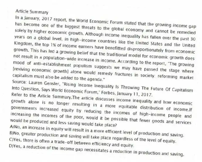 Article Summary
In a January, 2017 report, the World Economic Forum stated that the growing income gap has become one of the biggest threats to the global economy and cannot be remedied solely by higher economic growth. Although income inequality has fallen over the past 30 years on a global level, in high-income countries like the United States and the United Kingdom, the top 1% of income earners have benefitted disproportionately from economic growth. This has led a growing belief that the traditional model for economic growth does not result in a population-wide increase in income. According to the report, "The growing mood of anti-establishment populism suggests we may have passed the stage where [reviving economic growth] alone would remedy fractures in society: reforming market capitalism must also be added to the agenda." 
Source: Lauren Gensler, "Rising Income Inequality Is Throwing The Future Of Capitalism Into Question, Says World Economic Forum," Forbes, January 11, 2017.
-Refer to the Article Summary.The article discusses income inequality and how economic growth alone is no longer resulting in a more equitable distribution of income.If governments increased equity by reducing the incomes of high-income people and increasing the incomes of the poor, would it be possible that fewer goods and services would be produced and less saving would take place?
A)No, an increase in equity will result in a more efficient level of production and saving.
B)No, greater production and saving will take place regardless of the level of equity.
C)Yes, there is often a trade-off between efficiency and equity.
D)Yes, a reduction of the income gap necessitates a reduction in production and saving.
