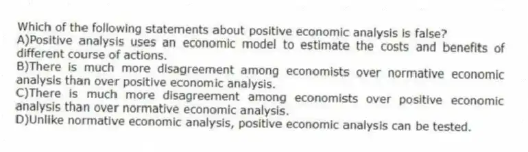 Which of the following statements about positive economic analysis is false?
A)Positive analysis uses an economic model to estimate the costs and benefits of different course of actions.
B)There is much more disagreement among economists over normative economic analysis than over positive economic analysis.
C)There is much more disagreement among economists over positive economic analysis than over normative economic analysis.
D)Unlike normative economic analysis, positive economic analysis can be tested.