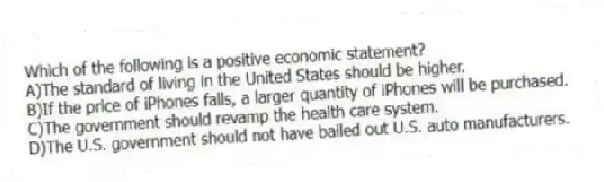 Which of the following is a positive economic statement?
A)The standard of living in the United States should be higher.
B)If the price of iPhones falls, a larger quantity of iPhones will be purchased.
C)The government should revamp the health care system.
D)The U.S. government should not have bailed out U.S. auto manufacturers.