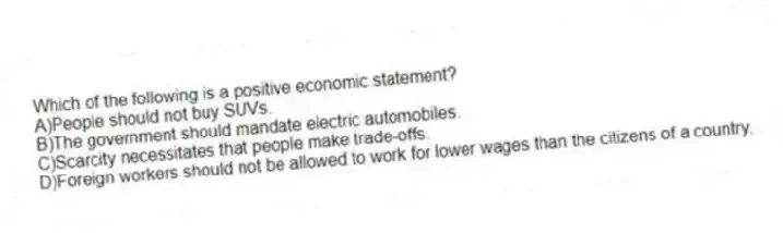 Which of the following is a positive economic statement?
A)People should not buy SUVs.
B)The government should mandate electric automobiles.
C)Scarcity necessitates that people make trade-offs.
D)Foreign workers should not be allowed to work for lower wages than the citizens of a country.