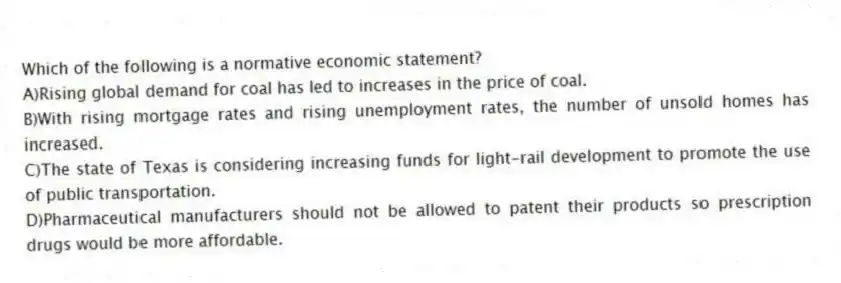 Which of the following is a normative economic statement?
A)Rising global demand for coal has led to increases in the price of coal.
B)With rising mortgage rates and rising unemployment rates, the number of unsold homes has increased.
C)The state of Texas is considering increasing funds for light-rail development to promote the use of public transportation.
D)Pharmaceutical manufacturers should not be allowed to patent their products so prescription drugs would be more affordable.