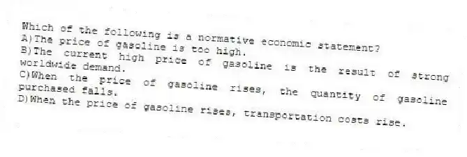Which of the following is a normative economic statement?
A)The price of gasoline is too high.
B)The current high price of gasoline is the result of strong worldwide demand.
C)When the price of gasoline rises, the quantity of gasoline purchased falls.
D)When the price of gasoline rises, transportation costs rise.