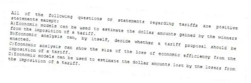 All of the following questions or statements regarding tariffs are positive statements except:
A)Economic models can be used to estimate the dollar amounts gained by the winners from the imposition of a tariff.
B)Economic analysis can, by itself, decide whether a tariff proposal should be enacted.
C)Economic analysis can show the size of the loss of economic efficiency from the imposition of a tariff.
D)Economic models can be used to estimate the dollar amounts lost by the losers from the imposition of a tariff.