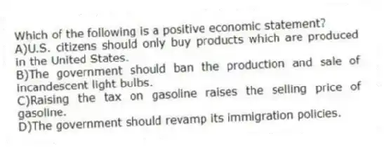Which of the following is a positive economic statement?
A)U.S. citizens should only buy products which are produced in the United States.
B)The government should ban the production and sale of incandescent light bulbs.
C)Raising the tax on gasoline raises the selling price of gasoline.
D)The government should revamp its immigration policies.