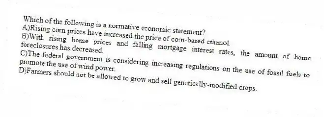Which of the following is a normative economic statement?
A)Rising corn prices have increased the price of corn-based ethanol.
B)With rising home prices and falling mortgage interest rates, the amount of home foreclosures has decreased.
C)The federal government is considering increasing regulations on the use of fossil fuels to promote the use of wind power.
D)Farmers should not be allowed to grow and sell genetically-modified crops.