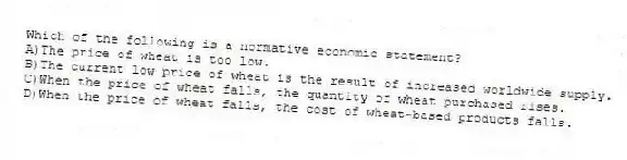 Which of the following is a normative economic statement?
A)The price of wheat is too low.
B)The current low price of wheat is the result of increased worldwide supply.
C)When the price of wheat falls, the quantity of wheat purchased rises.
D)When the price of wheat falls, the cost of wheat-based products falls.
