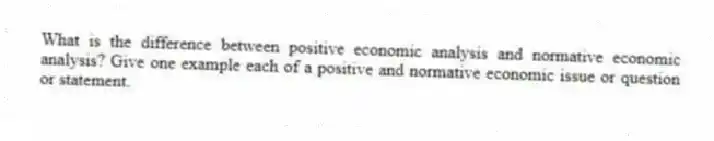 What is the difference between positive economic analysis and normative economic analysis? Give one example each of a positive and normative economic issue or question or statement.