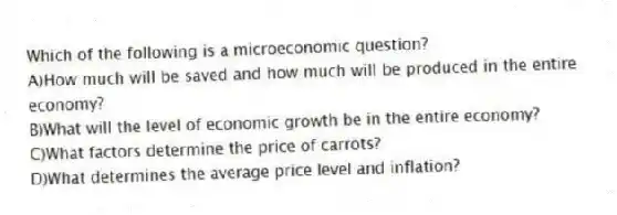 Which of the following is a microeconomic question?
A)How much will be saved and how much will be produced in the entire economy?
B)What will the level of economic growth be in the entire economy?
C)What factors determine the price of carrots?
D)What determines the average price level and inflation?