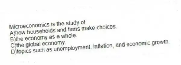 Microeconomics is the study of
A)how households and firms make choices.
B)the economy as a whole.
C)the global economy.
D)topics such as unemployment, inflation, and economic growth.