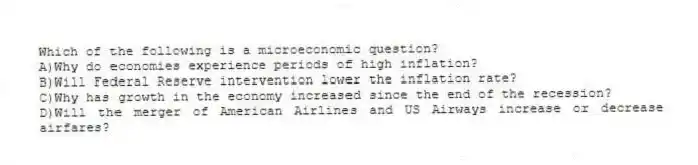 Which of the following is a microeconomic question?
A)Why do economies experience periods of high inflation?
B)Will Federal Reserve intervention lower the inflation rate?
C)Why has growth in the economy increased since the end of the recession?
D)Will the merger of American Airlines and US Airways increase or decrease airfares?